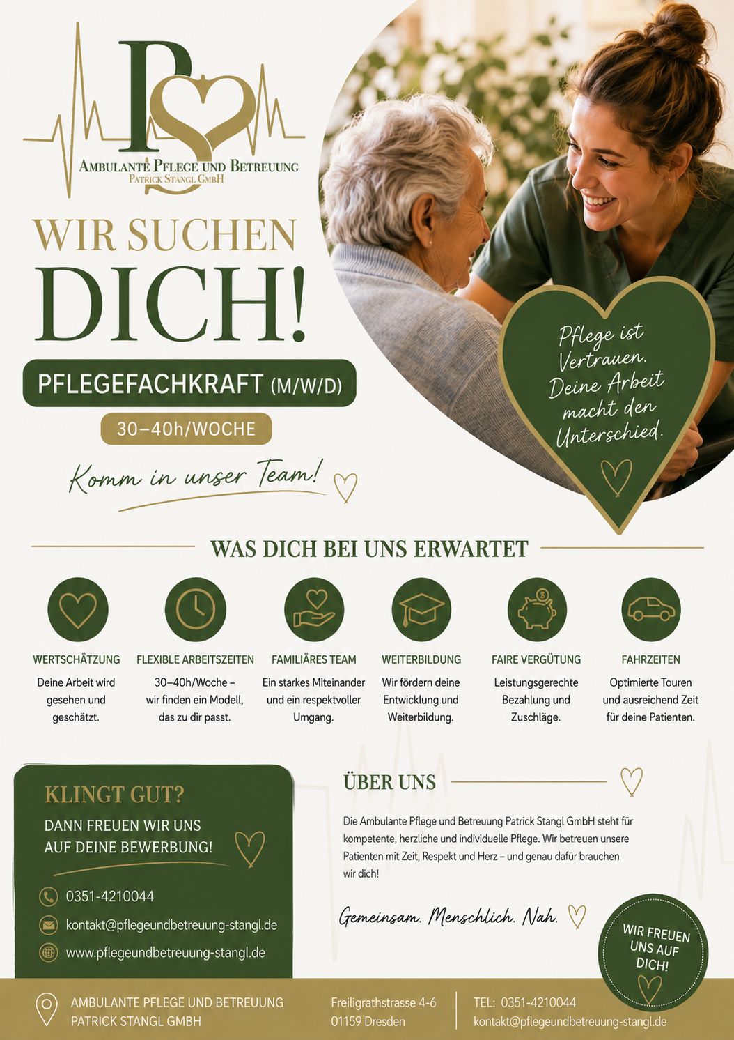 Pflegefachkraft:
AMBULANTE PFLEGE UND BETREUUNG
PATRICK STANGL GMBH
WIR SUCHEN DICH!
PFLEGEFACHKRAFT (M/W/D)
30–40h/WOCHE
Komm in unser Team!
Pflege ist Vertrauen.
Deine Arbeit macht den Unterschied.
WAS DICH BEI UNS ERWARTET
WERTSCHÄTZUNG
Deine Arbeit wird gesehen und geschätzt.
FLEXIBLE ARBEITSZEITEN
30–40h/Woche – wir finden ein Modell, das zu dir passt.
FAMILIÄRES TEAM
Ein starkes Miteinander und ein respektvoller Umgang.
WEITERBILDUNG
Wir fördern deine Entwicklung und Weiterbildung.
FAIRE VERGÜTUNG
Leistungsgerechte Bezahlung und Zuschläge.
FAHRZEITEN
Optimierte Touren und ausreichend Zeit für deine Patienten.
KLINGT GUT?
DANN FREUEN WIR UNS
AUF DEINE BEWERBUNG!
📞 0351-4210044
✉️ kontakt@pflegeundbetreuung-stangl.de
🌐 www.pflegeundbetreuung-stangl.de
ÜBER UNS
Die Ambulante Pflege und Betreuung Patrick Stangl GmbH steht für kompetente, herzliche und individuelle Pflege. Wir betreuen unsere Patienten mit Zeit, Respekt und Herz – und genau dafür brauchen wir dich!
Gemeinsam. Menschlich. Nah.
WIR FREUEN UNS AUF DICH!
AMBULANTE PFLEGE UND BETREUUNG
PATRICK STANGL GMBH
Freiligrathstrasse 4–6
01159 Dresden
TEL: 0351-4210044
kontakt@pflegeundbetreuung-stangl.de
