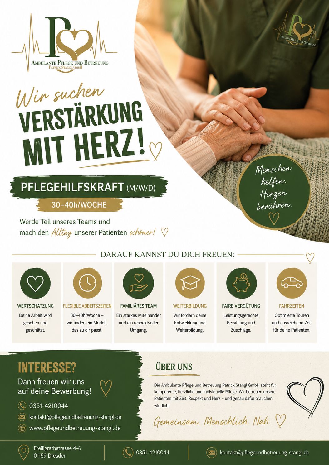 Pflegehilfskraft:
AMBULANTE PFLEGE UND BETREUUNG
PATRICK STANGL GMBH
Wir suchen
VERSTÄRKUNG MIT HERZ!
PFLEGEHILFSKRAFT (M/W/D)
30–40h/WOCHE
Werde Teil unseres Teams und
mach den Alltag unserer Patienten schöner!
Menschen helfen.
Herzen berühren.
DARAUF KANNST DU DICH FREUEN:
WERTSCHÄTZUNG
Deine Arbeit wird gesehen und geschätzt.
FLEXIBLE ARBEITSZEITEN
30–40h/Woche – wir finden ein Modell, das zu dir passt.
FAMILIÄRES TEAM
Ein starkes Miteinander und ein respektvoller Umgang.
WEITERBILDUNG
Wir fördern deine Entwicklung und Weiterbildung.
FAIRE VERGÜTUNG
Leistungsgerechte Bezahlung und Zuschläge.
FAHRZEITEN
Optimierte Touren und ausreichend Zeit für deine Patienten.
INTERESSE?
Dann freuen wir uns
auf deine Bewerbung!
📞 0351-4210044
✉️ kontakt@pflegeundbetreuung-stangl.de
🌐 www.pflegeundbetreuung-stangl.de
ÜBER UNS
Die Ambulante Pflege und Betreuung Patrick Stangl GmbH steht für kompetente, herzliche und individuelle Pflege. Wir betreuen unsere Patienten mit Zeit, Respekt und Herz – und genau dafür brauchen wir dich!
Gemeinsam. Menschlich. Nah.
📍 Freiligrathstrasse 4–6
01159 Dresden
📞 0351-4210044
✉️ kontakt@pflegeundbetreuung-stangl.de
